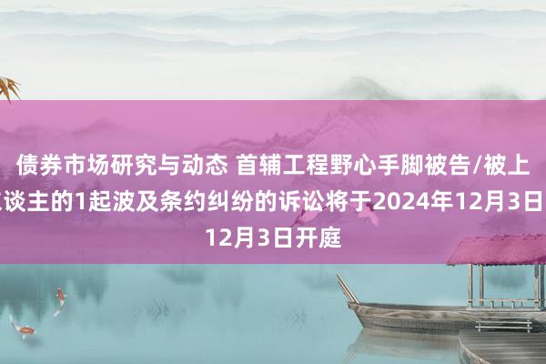 债券市场研究与动态 首辅工程野心手脚被告/被上诉东谈主的1起波及条约纠纷的诉讼将于2024年12月3日开庭