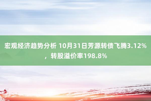 宏观经济趋势分析 10月31日芳源转债飞腾3.12%，转股溢价率198.8%