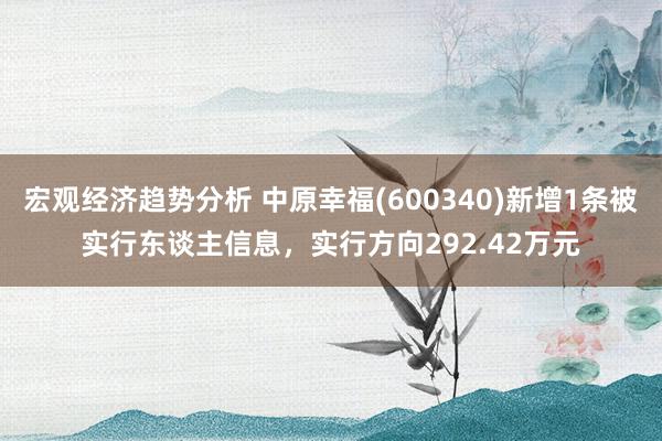 宏观经济趋势分析 中原幸福(600340)新增1条被实行东谈主信息，实行方向292.42万元