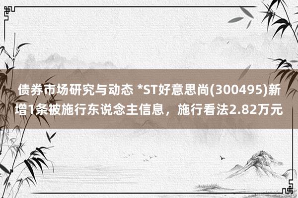 债券市场研究与动态 *ST好意思尚(300495)新增1条被施行东说念主信息，施行看法2.82万元