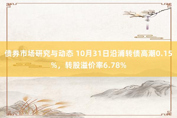 债券市场研究与动态 10月31日沿浦转债高潮0.15%，转股溢价率6.78%