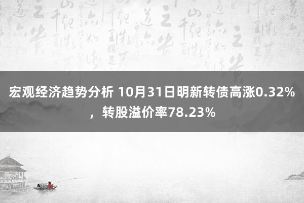 宏观经济趋势分析 10月31日明新转债高涨0.32%，转股溢价率78.23%