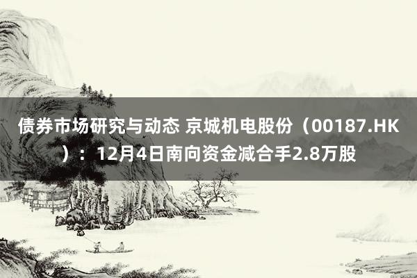 债券市场研究与动态 京城机电股份（00187.HK）：12月4日南向资金减合手2.8万股