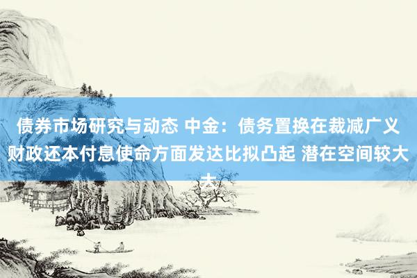 债券市场研究与动态 中金：债务置换在裁减广义财政还本付息使命方面发达比拟凸起 潜在空间较大