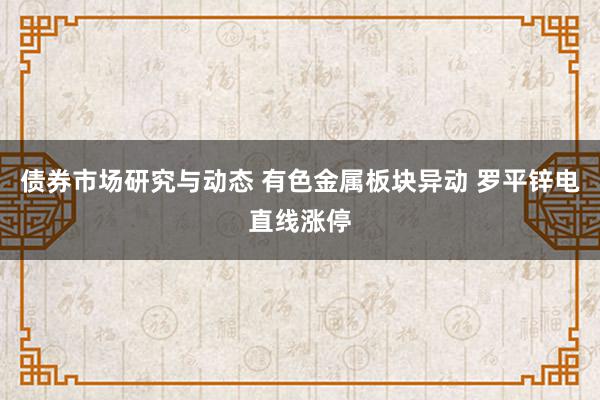 债券市场研究与动态 有色金属板块异动 罗平锌电直线涨停