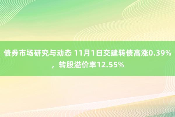 债券市场研究与动态 11月1日交建转债高涨0.39%，转股溢价率12.55%