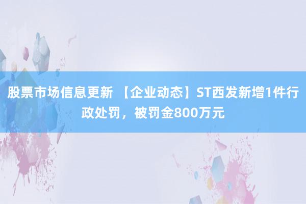 股票市场信息更新 【企业动态】ST西发新增1件行政处罚，被罚金800万元