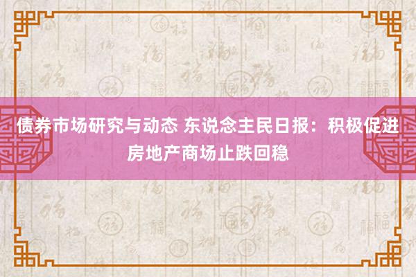 债券市场研究与动态 东说念主民日报：积极促进房地产商场止跌回稳