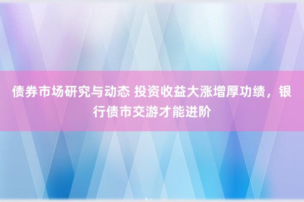 债券市场研究与动态 投资收益大涨增厚功绩，银行债市交游才能进阶