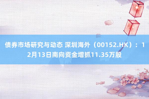 债券市场研究与动态 深圳海外（00152.HK）：12月13日南向资金增抓11.35万股