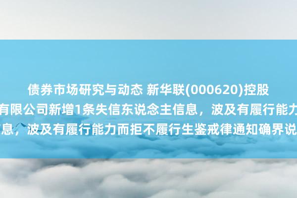 债券市场研究与动态 新华联(000620)控股的上海新华联房地产开拓有限公司新增1条失信东说念主信息，波及有履行能力而拒不履行生鉴戒律通知确界说务活动