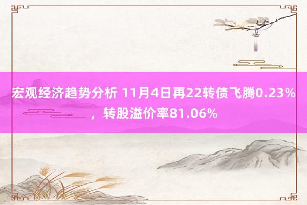 宏观经济趋势分析 11月4日再22转债飞腾0.23%，转股溢价率81.06%