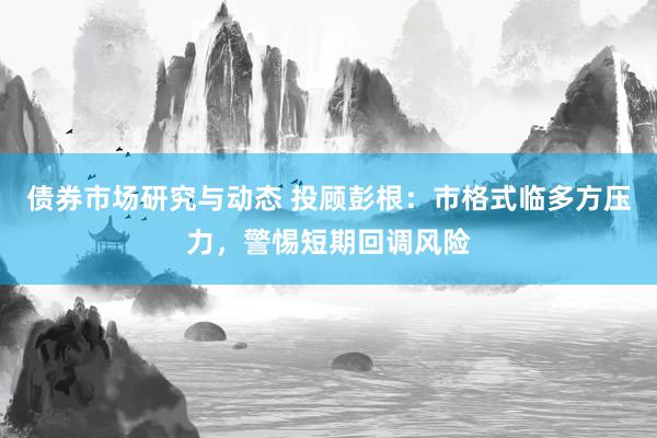 债券市场研究与动态 投顾彭根：市格式临多方压力，警惕短期回调风险