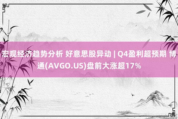 宏观经济趋势分析 好意思股异动 | Q4盈利超预期 博通(AVGO.US)盘前大涨超17%