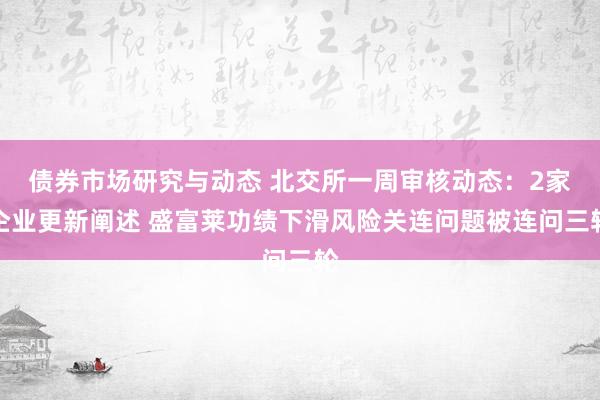 债券市场研究与动态 北交所一周审核动态：2家企业更新阐述 盛富莱功绩下滑风险关连问题被连问三轮