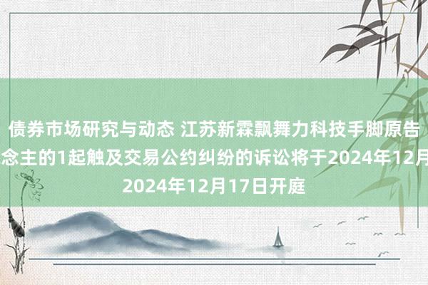 债券市场研究与动态 江苏新霖飘舞力科技手脚原告/上诉东说念主的1起触及交易公约纠纷的诉讼将于2024年12月17日开庭