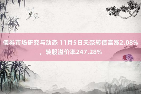 债券市场研究与动态 11月5日天奈转债高涨2.08%，转股溢价率247.28%