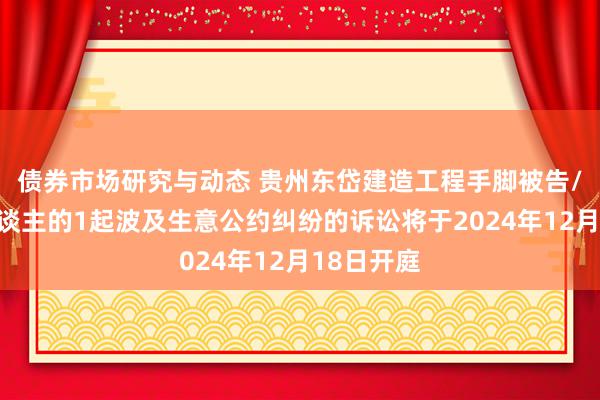 债券市场研究与动态 贵州东岱建造工程手脚被告/被上诉东谈主的1起波及生意公约纠纷的诉讼将于2024年12月18日开庭