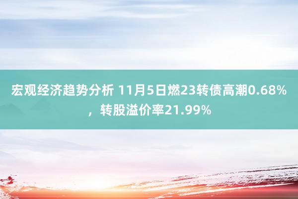 宏观经济趋势分析 11月5日燃23转债高潮0.68%，转股溢价率21.99%