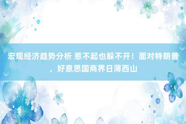 宏观经济趋势分析 惹不起也躲不开！面对特朗普，好意思国商界日薄西山