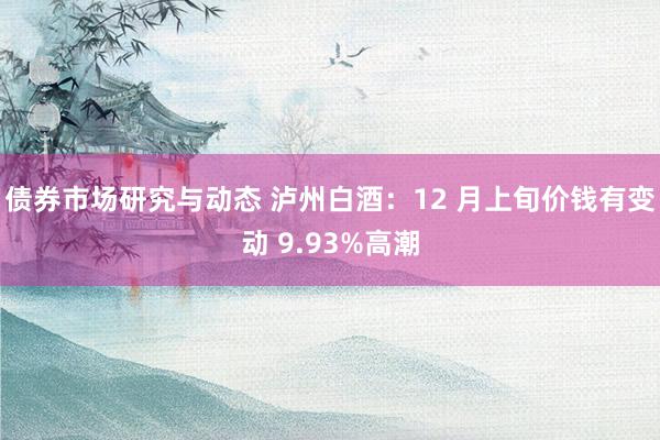 债券市场研究与动态 泸州白酒：12 月上旬价钱有变动 9.93%高潮