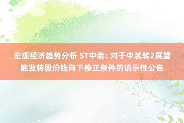 宏观经济趋势分析 ST中装: 对于中装转2展望触发转股价钱向下修正条件的请示性公告