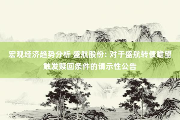 宏观经济趋势分析 盛航股份: 对于盛航转债瞻望触发赎回条件的请示性公告