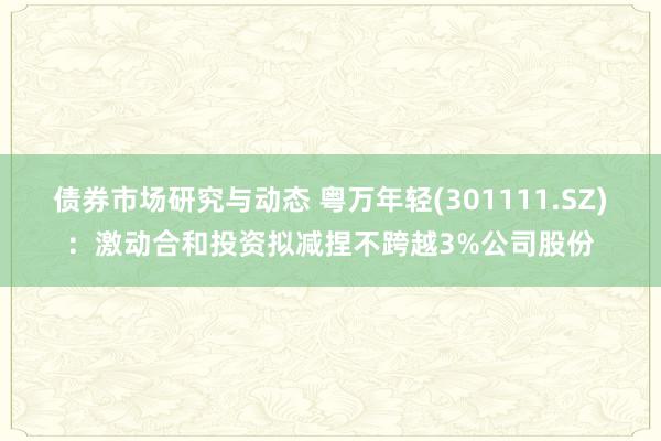 债券市场研究与动态 粤万年轻(301111.SZ)：激动合和投资拟减捏不跨越3%公司股份