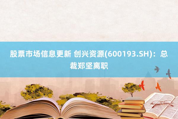 股票市场信息更新 创兴资源(600193.SH)：总裁郑坚离职