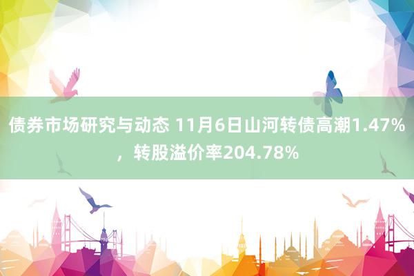 债券市场研究与动态 11月6日山河转债高潮1.47%，转股溢价率204.78%