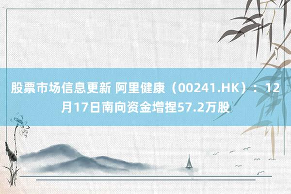 股票市场信息更新 阿里健康（00241.HK）：12月17日南向资金增捏57.2万股