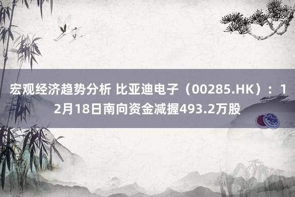 宏观经济趋势分析 比亚迪电子（00285.HK）：12月18日南向资金减握493.2万股