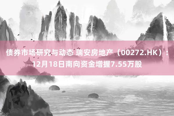 债券市场研究与动态 瑞安房地产（00272.HK）：12月18日南向资金增握7.55万股