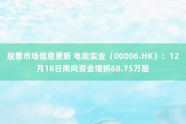 股票市场信息更新 电能实业（00006.HK）：12月18日南向资金增抓68.75万股