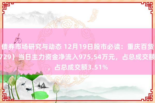 债券市场研究与动态 12月19日股市必读：重庆百货（600729）当日主力资金净流入975.54万元，占总成交额3.51%