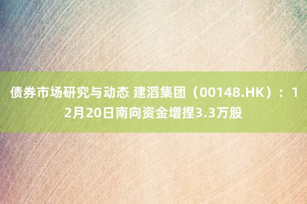 债券市场研究与动态 建滔集团（00148.HK）：12月20日南向资金增捏3.3万股