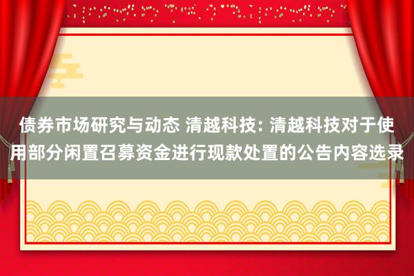 债券市场研究与动态 清越科技: 清越科技对于使用部分闲置召募资金进行现款处置的公告内容选录