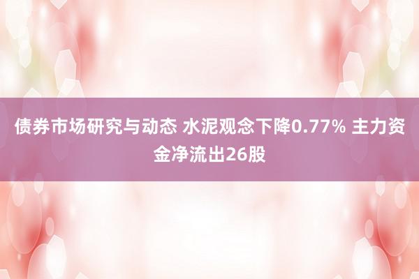 债券市场研究与动态 水泥观念下降0.77% 主力资金净流出26股