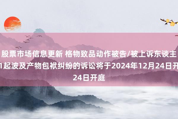 股票市场信息更新 格物致品动作被告/被上诉东谈主的1起波及产物包袱纠纷的诉讼将于2024年12月24日开庭