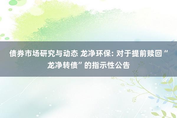 债券市场研究与动态 龙净环保: 对于提前赎回“龙净转债”的指示性公告