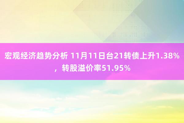 宏观经济趋势分析 11月11日台21转债上升1.38%，转股溢价率51.95%