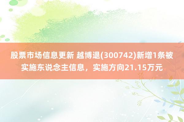 股票市场信息更新 越博退(300742)新增1条被实施东说念主信息，实施方向21.15万元