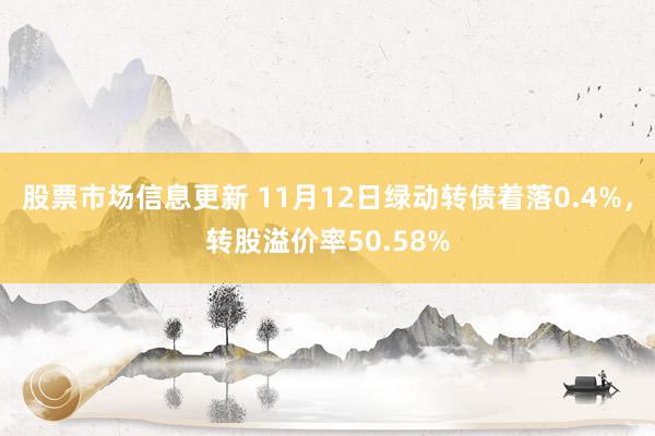 股票市场信息更新 11月12日绿动转债着落0.4%，转股溢价率50.58%