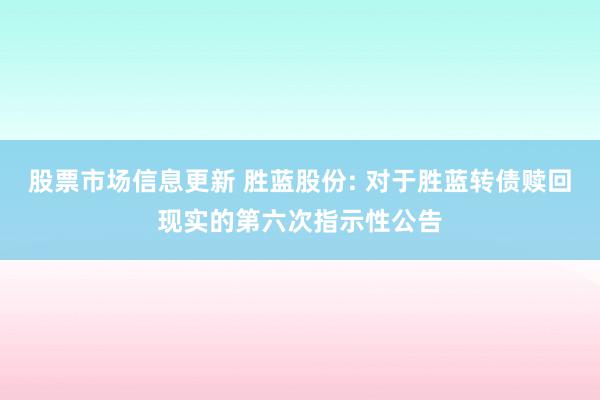 股票市场信息更新 胜蓝股份: 对于胜蓝转债赎回现实的第六次指示性公告