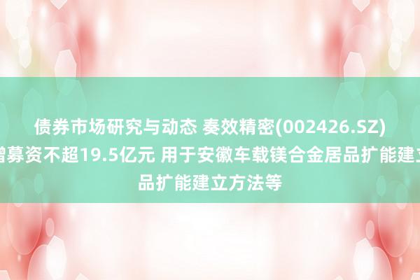 债券市场研究与动态 奏效精密(002426.SZ)：拟定增募资不超19.5亿元 用于安徽车载镁合金居品扩能建立方法等