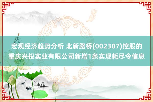 宏观经济趋势分析 北新路桥(002307)控股的重庆兴投实业有限公司新增1条实现耗尽令信息