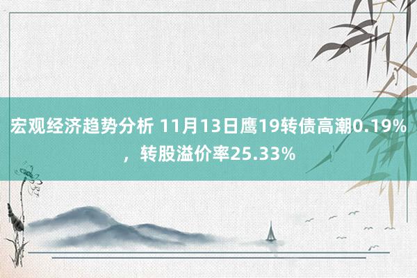 宏观经济趋势分析 11月13日鹰19转债高潮0.19%，转股溢价率25.33%