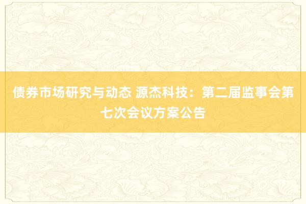 债券市场研究与动态 源杰科技：第二届监事会第七次会议方案公告