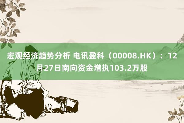 宏观经济趋势分析 电讯盈科（00008.HK）：12月27日南向资金增执103.2万股