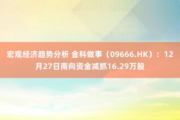 宏观经济趋势分析 金科做事（09666.HK）：12月27日南向资金减抓16.29万股